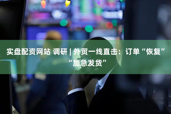 实盘配资网站 调研 | 外贸一线直击：订单“恢复” “加急发货”