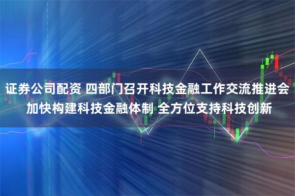 证券公司配资 四部门召开科技金融工作交流推进会 加快构建科技金融体制 全方位支持科技创新