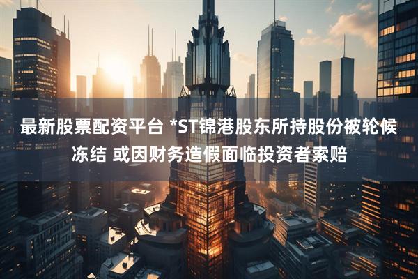 最新股票配资平台 *ST锦港股东所持股份被轮候冻结 或因财务造假面临投资者索赔