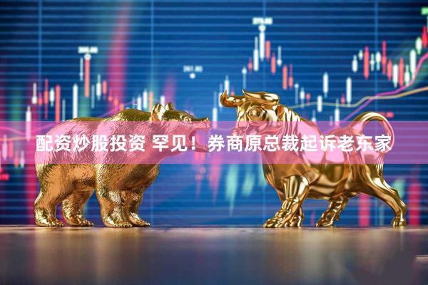 配资炒股投资 罕见！券商原总裁起诉老东家