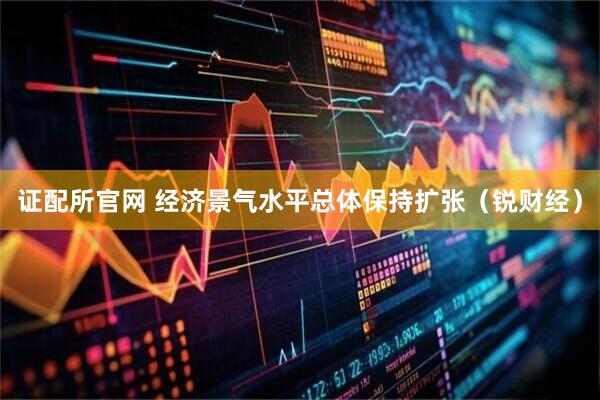 证配所官网 经济景气水平总体保持扩张（锐财经）