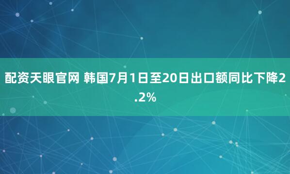 配资天眼官网 韩国7月1日至20日出口额同比下降2.2%
