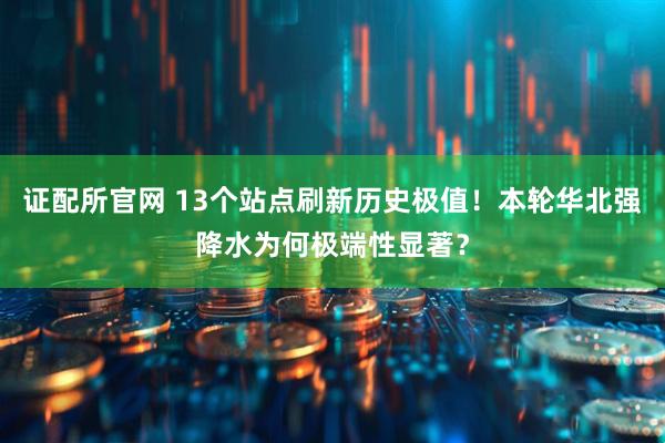 证配所官网 13个站点刷新历史极值！本轮华北强降水为何极端性显著？