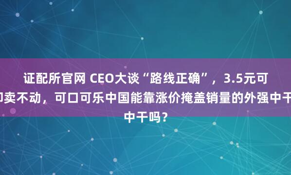 证配所官网 CEO大谈“路线正确”，3.5元可乐却卖不动，可口可乐中国能靠涨价掩盖销量的外强中干吗？