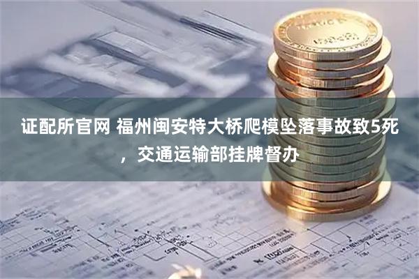 证配所官网 福州闽安特大桥爬模坠落事故致5死，交通运输部挂牌督办