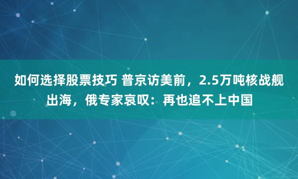 如何选择股票技巧 普京访美前，2.5万吨核战舰出海，俄专家哀叹：再也追不上中国