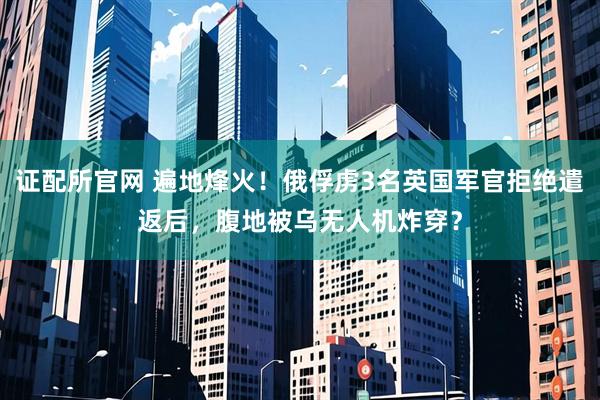 证配所官网 遍地烽火！俄俘虏3名英国军官拒绝遣返后，腹地被乌无人机炸穿？