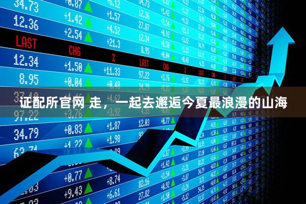 证配所官网 走，一起去邂逅今夏最浪漫的山海