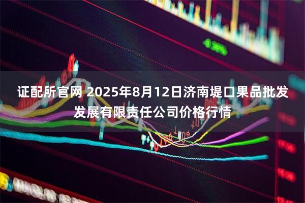 证配所官网 2025年8月12日济南堤口果品批发发展有限责任公司价格行情