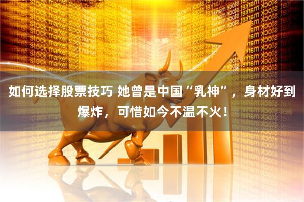 如何选择股票技巧 她曾是中国“乳神”，身材好到爆炸，可惜如今不温不火！