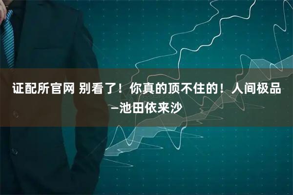 证配所官网 别看了！你真的顶不住的！人间极品—池田依来沙
