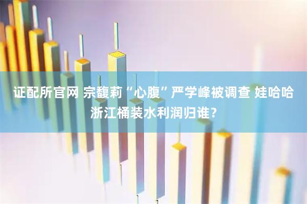 证配所官网 宗馥莉“心腹”严学峰被调查 娃哈哈浙江桶装水利润归谁？