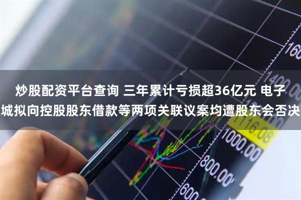 炒股配资平台查询 三年累计亏损超36亿元 电子城拟向控股股东借款等两项关联议案均遭股东会否决