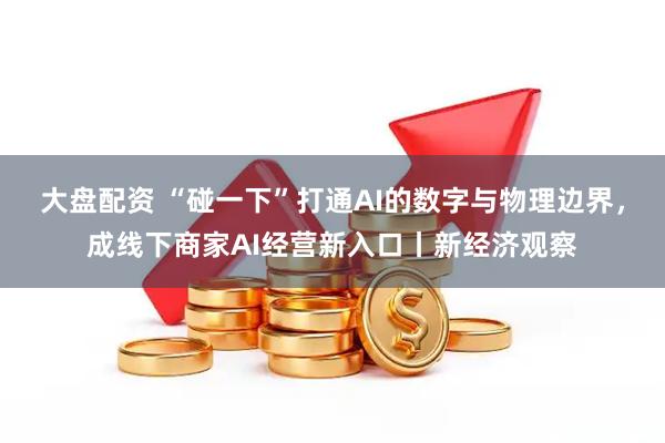 大盘配资 “碰一下”打通AI的数字与物理边界,成线下商家AI经营新入口丨新经济观察