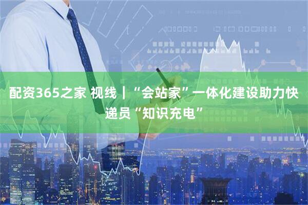 配资365之家 视线｜“会站家”一体化建设助力快递员“知识充电”