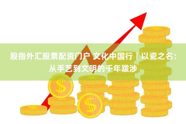 股指外汇股票配资门户 文化中国行｜以瓷之名：从手艺到文明的千年跋涉