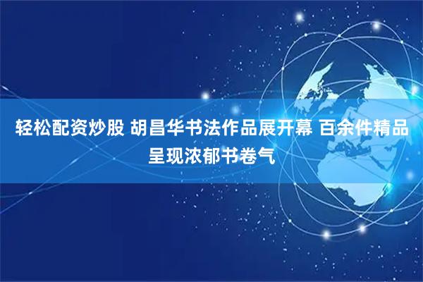 轻松配资炒股 胡昌华书法作品展开幕 百余件精品呈现浓郁书卷气