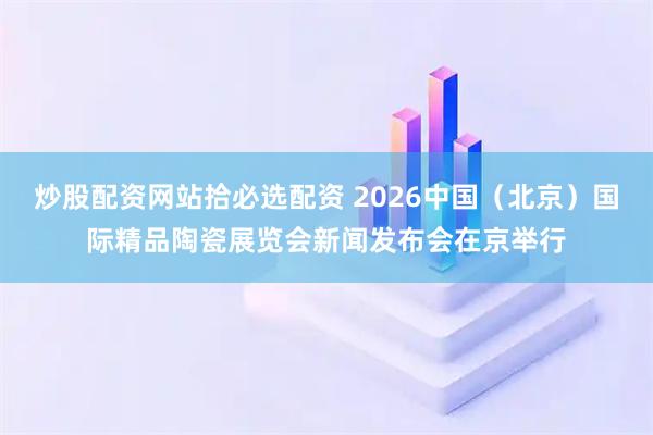 炒股配资网站拾必选配资 2026中国（北京）国际精品陶瓷展览会新闻发布会在京举行