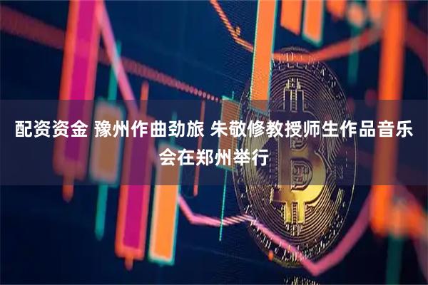 配资资金 豫州作曲劲旅 朱敬修教授师生作品音乐会在郑州举行