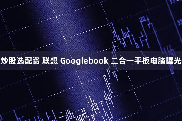 炒股选配资 联想 Googlebook 二合一平板电脑曝光