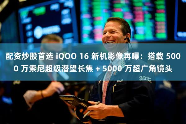 配资炒股首选 iQOO 16 新机影像再曝：搭载 5000 万索尼超级潜望长焦 + 5000 万超广角镜头